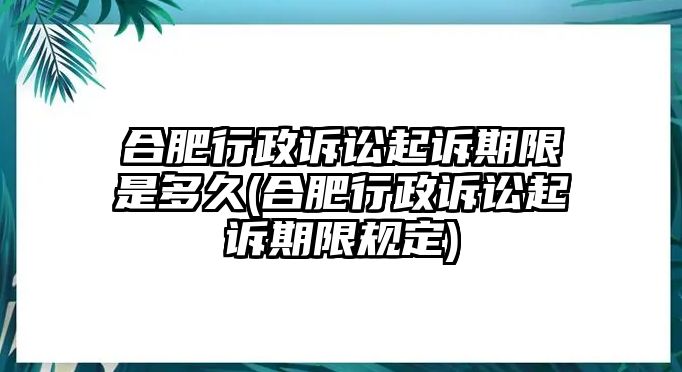 合肥行政訴訟起訴期限是多久(合肥行政訴訟起訴期限規定)