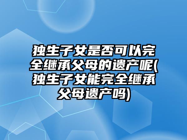 獨生子女是否可以完全繼承父母的遺產呢(獨生子女能完全繼承父母遺產嗎)