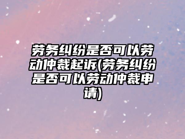 勞務(wù)糾紛是否可以勞動仲裁起訴(勞務(wù)糾紛是否可以勞動仲裁申請)