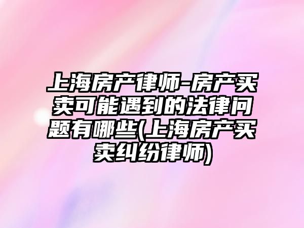 上海房產律師-房產買賣可能遇到的法律問題有哪些(上海房產買賣糾紛律師)