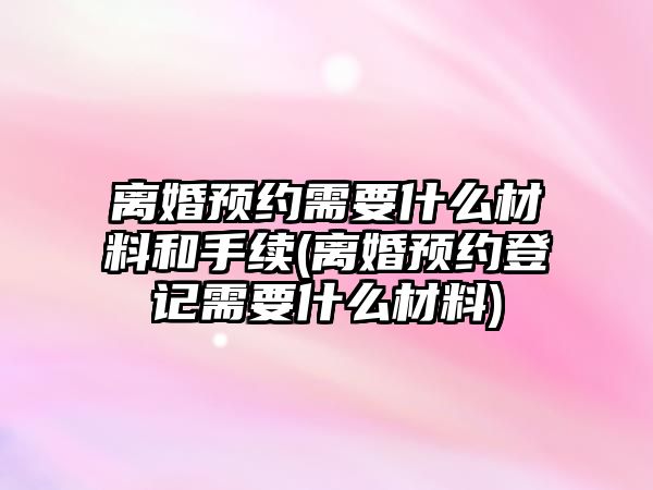 離婚預約需要什么材料和手續(離婚預約登記需要什么材料)