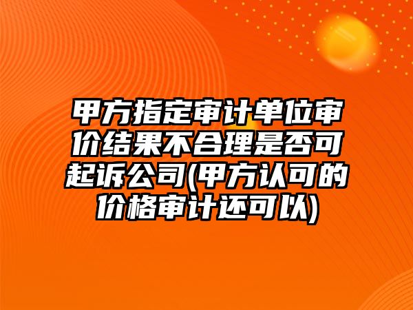 甲方指定審計單位審價結果不合理是否可起訴公司(甲方認可的價格審計還可以)