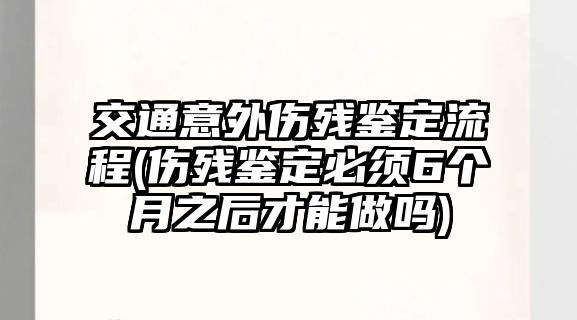 交通意外傷殘鑒定流程(傷殘鑒定必須6個(gè)月之后才能做嗎)