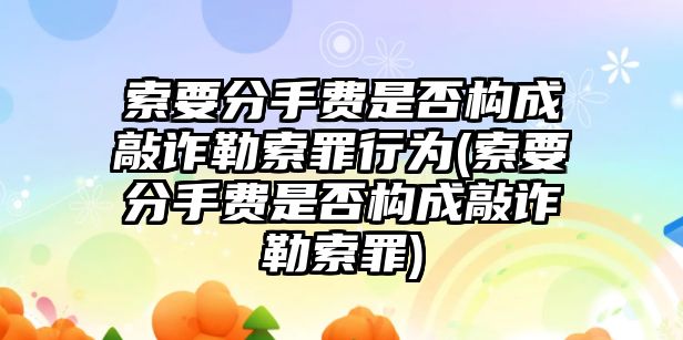 索要分手費是否構成敲詐勒索罪行為(索要分手費是否構成敲詐勒索罪)