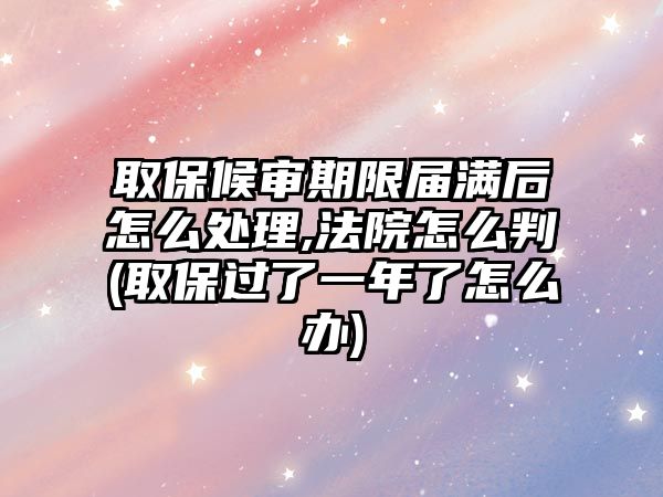 取保候審期限屆滿后怎么處理,法院怎么判(取保過了一年了怎么辦)