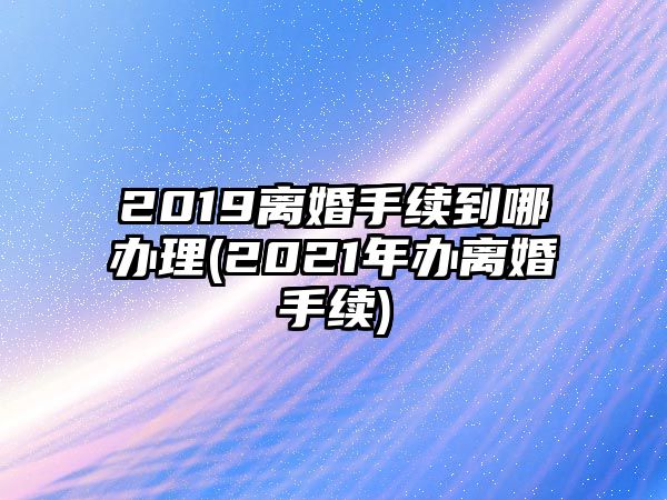 2019離婚手續(xù)到哪辦理(2021年辦離婚手續(xù))