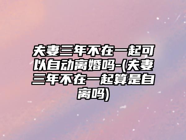 夫妻三年不在一起可以自動(dòng)離婚嗎-(夫妻三年不在一起算是自離嗎)