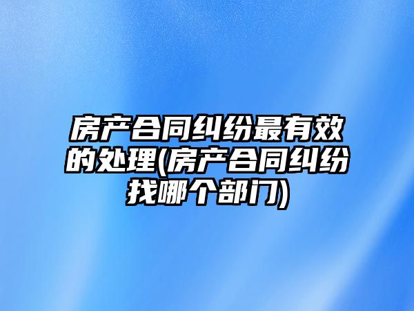 房產(chǎn)合同糾紛最有效的處理(房產(chǎn)合同糾紛找哪個部門)