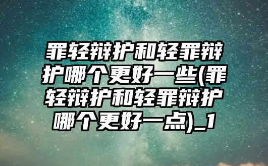 罪輕辯護和輕罪辯護哪個更好一些(罪輕辯護和輕罪辯護哪個更好一點)_1