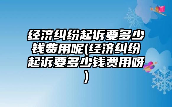 經(jīng)濟(jì)糾紛起訴要多少錢費(fèi)用呢(經(jīng)濟(jì)糾紛起訴要多少錢費(fèi)用呀)