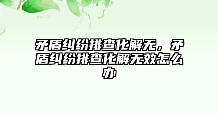 矛盾糾紛排查化解無，矛盾糾紛排查化解無效怎么辦