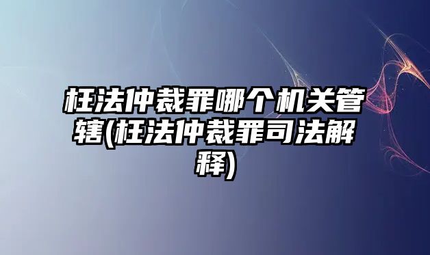 枉法仲裁罪哪個機關管轄(枉法仲裁罪司法解釋)