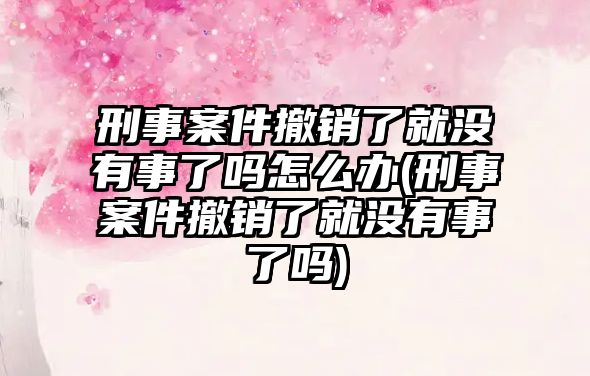 刑事案件撤銷了就沒有事了嗎怎么辦(刑事案件撤銷了就沒有事了嗎)