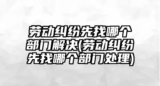 勞動糾紛先找哪個部門解決(勞動糾紛先找哪個部門處理)