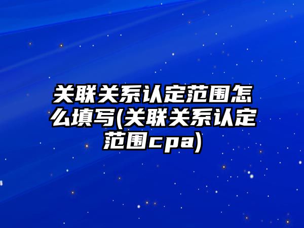 關聯關系認定范圍怎么填寫(關聯關系認定范圍cpa)