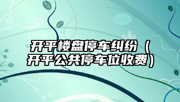 開平樓盤停車糾紛（開平公共停車位收費）