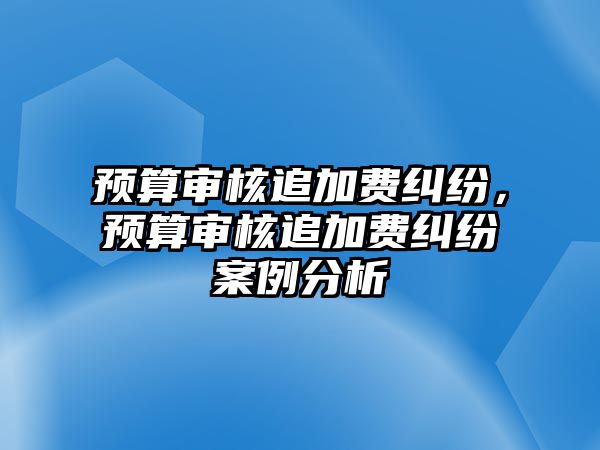 預算審核追加費糾紛，預算審核追加費糾紛案例分析