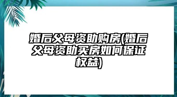 婚后父母資助購房(婚后父母資助買房如何保證權益)