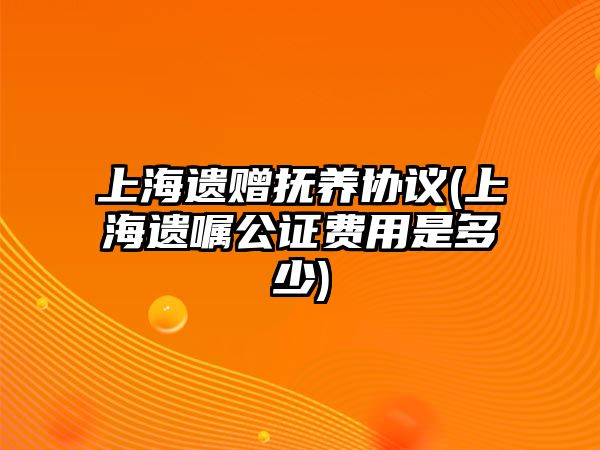 上海遺贈撫養(yǎng)協(xié)議(上海遺囑公證費用是多少)