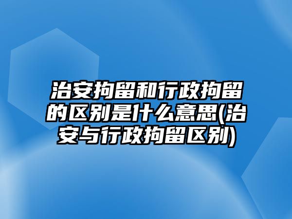 治安拘留和行政拘留的區(qū)別是什么意思(治安與行政拘留區(qū)別)