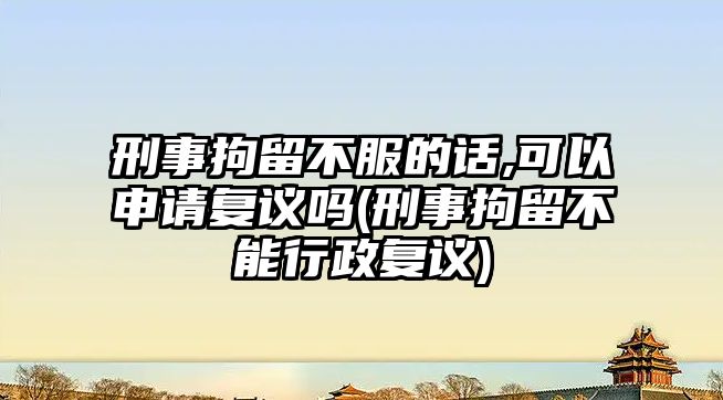 刑事拘留不服的話,可以申請復(fù)議嗎(刑事拘留不能行政復(fù)議)