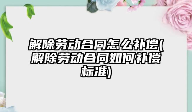 解除勞動合同怎么補償(解除勞動合同如何補償標準)