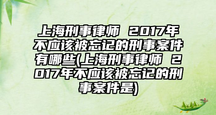 上海刑事律師 2017年不應(yīng)該被忘記的刑事案件有哪些(上海刑事律師 2017年不應(yīng)該被忘記的刑事案件是)