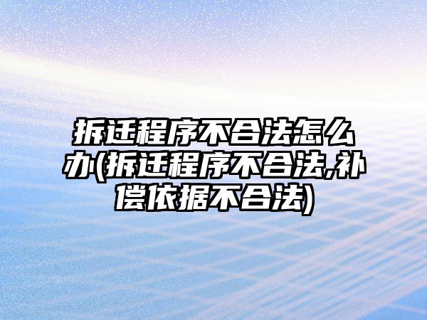 拆遷程序不合法怎么辦(拆遷程序不合法,補償依據不合法)