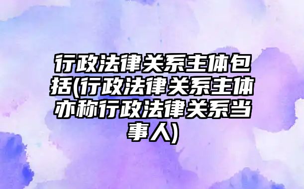 行政法律關系主體包括(行政法律關系主體亦稱行政法律關系當事人)