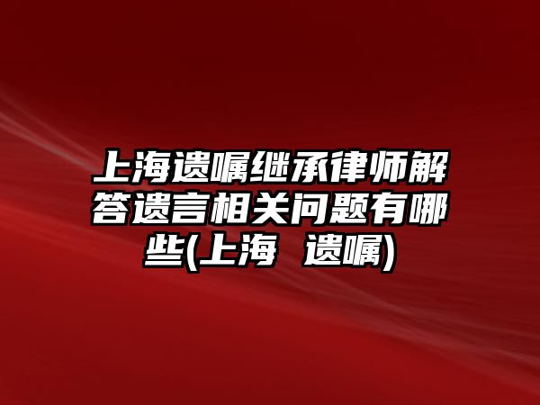 上海遺囑繼承律師解答遺言相關問題有哪些(上海 遺囑)