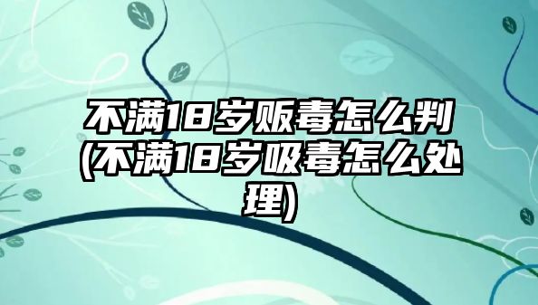 不滿18歲販毒怎么判(不滿18歲吸毒怎么處理)