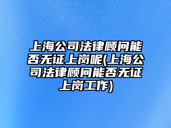 上海公司法律顧問能否無證上崗呢(上海公司法律顧問能否無證上崗工作)