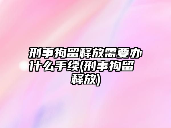 刑事拘留釋放需要辦什么手續(刑事拘留 釋放)