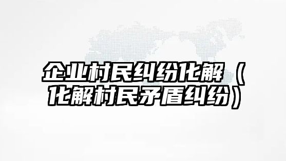 企業村民糾紛化解（化解村民矛盾糾紛）