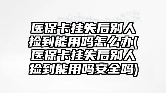 醫(yī)保卡掛失后別人撿到能用嗎怎么辦(醫(yī)保卡掛失后別人撿到能用嗎安全嗎)