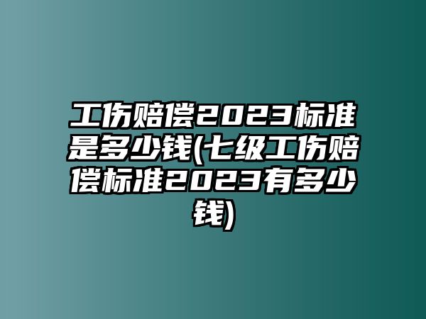 工傷賠償2023標準是多少錢(七級工傷賠償標準2023有多少錢)