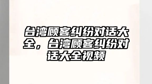 臺灣顧客糾紛對話大全，臺灣顧客糾紛對話大全視頻