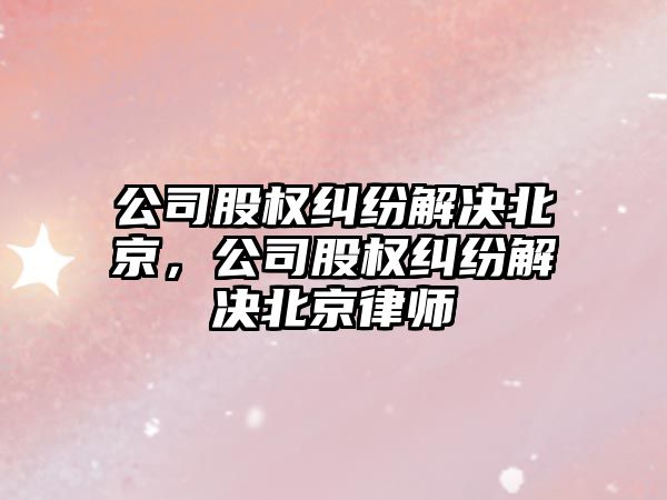 公司股權糾紛解決北京，公司股權糾紛解決北京律師