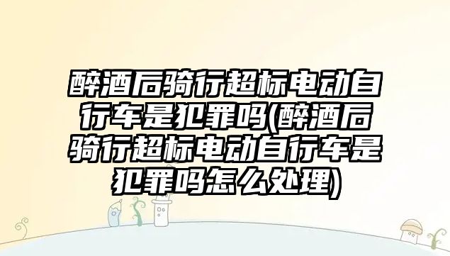 醉酒后騎行超標電動自行車是犯罪嗎(醉酒后騎行超標電動自行車是犯罪嗎怎么處理)