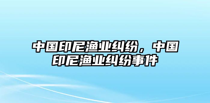 中國印尼漁業(yè)糾紛，中國印尼漁業(yè)糾紛事件