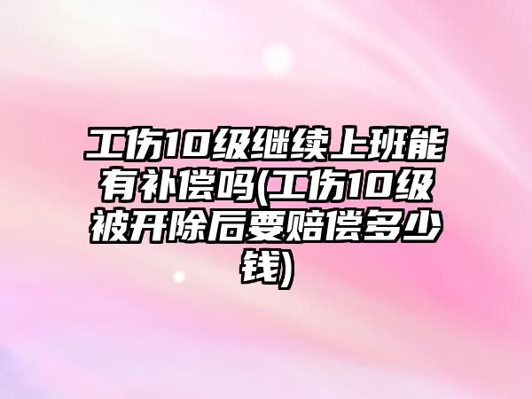 工傷10級繼續上班能有補償嗎(工傷10級被開除后要賠償多少錢)