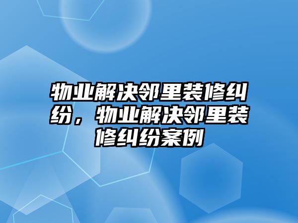 物業(yè)解決鄰里裝修糾紛，物業(yè)解決鄰里裝修糾紛案例