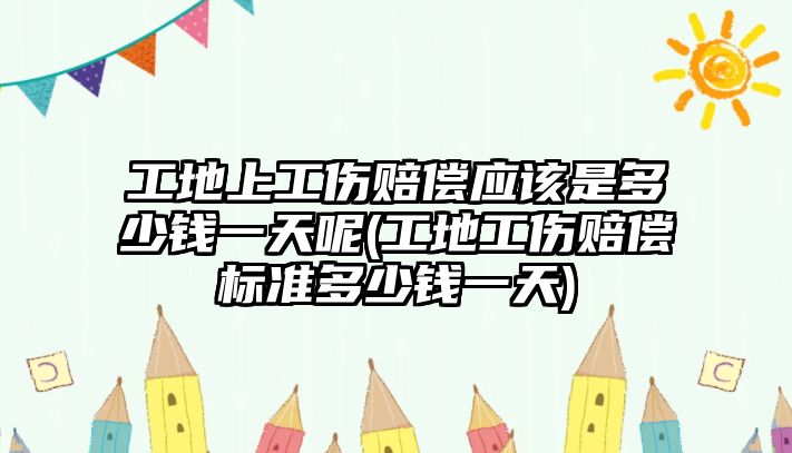 工地上工傷賠償應該是多少錢一天呢(工地工傷賠償標準多少錢一天)