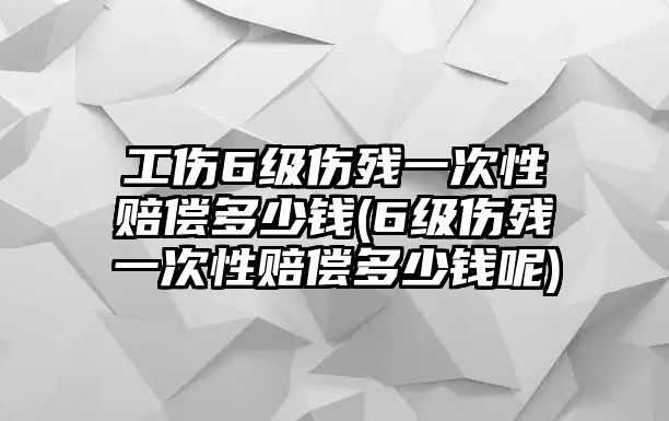 工傷6級傷殘一次性賠償多少錢(6級傷殘一次性賠償多少錢呢)