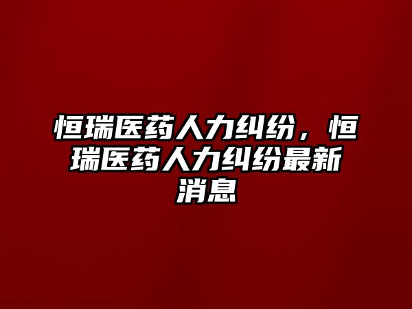 恒瑞醫(yī)藥人力糾紛，恒瑞醫(yī)藥人力糾紛最新消息