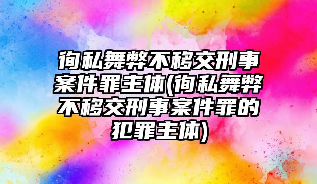 徇私舞弊不移交刑事案件罪主體(徇私舞弊不移交刑事案件罪的犯罪主體)