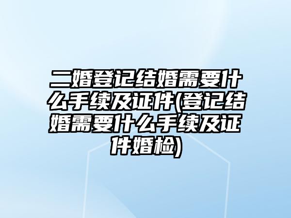 二婚登記結婚需要什么手續及證件(登記結婚需要什么手續及證件婚檢)