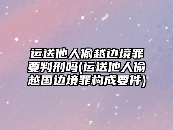 運送他人偷越邊境罪要判刑嗎(運送他人偷越國邊境罪構成要件)