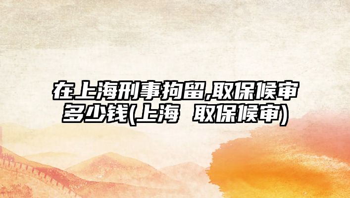 在上海刑事拘留,取保候審多少錢(上海 取保候審)