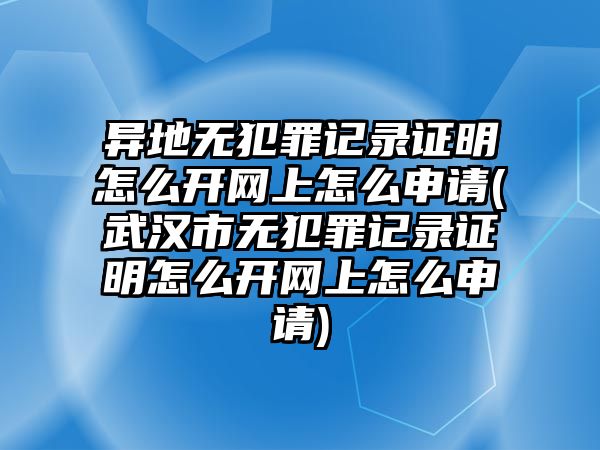 異地無犯罪記錄證明怎么開網上怎么申請(武漢市無犯罪記錄證明怎么開網上怎么申請)